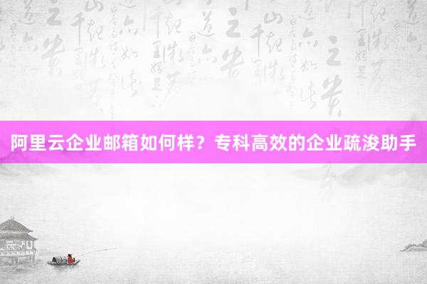 阿里云企业邮箱如何样？专科高效的企业疏浚助手