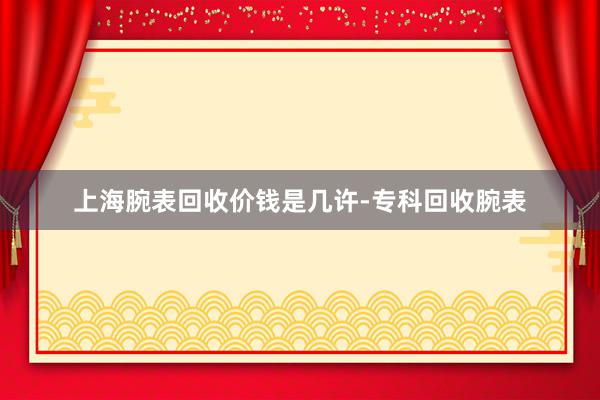 上海腕表回收价钱是几许-专科回收腕表