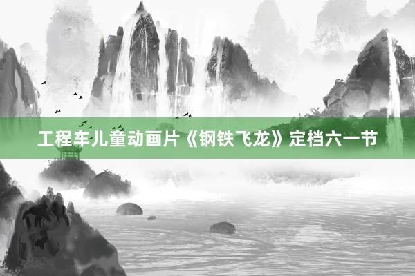 工程车儿童动画片《钢铁飞龙》定档六一节